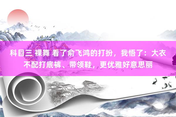 科目三 裸舞 看了俞飞鸿的打扮，我悟了：大衣不配打底裤、带领鞋，更优雅好意思丽