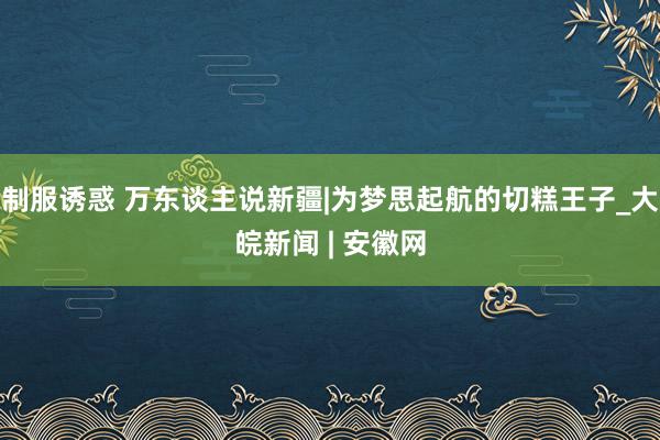 制服诱惑 万东谈主说新疆|为梦思起航的切糕王子_大皖新闻 | 安徽网