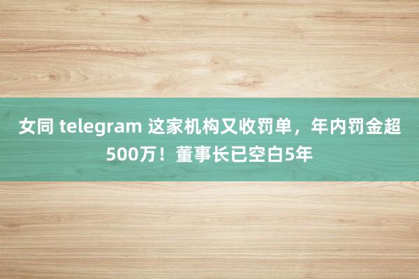 女同 telegram 这家机构又收罚单，年内罚金超500万！董事长已空白5年