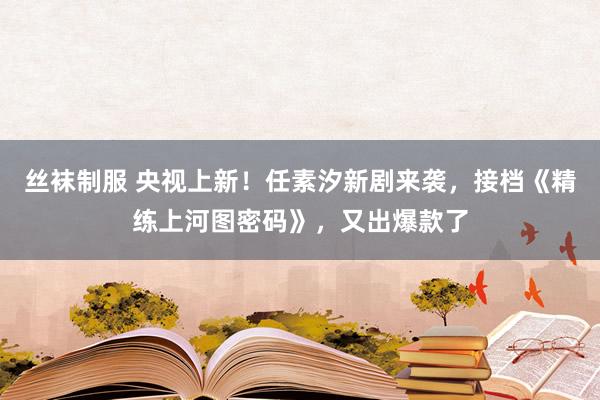 丝袜制服 央视上新！任素汐新剧来袭，接档《精练上河图密码》，又出爆款了