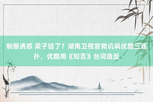 制服诱惑 梁子结了？湖南卫视官微讥讽优酷三连扑，优酷用《知否》台词造反