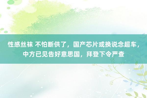 性感丝袜 不怕断供了，国产芯片或换说念超车，中方已见告好意思国，拜登下令严查