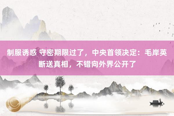 制服诱惑 守密期限过了，中央首领决定：毛岸英断送真相，不错向外界公开了