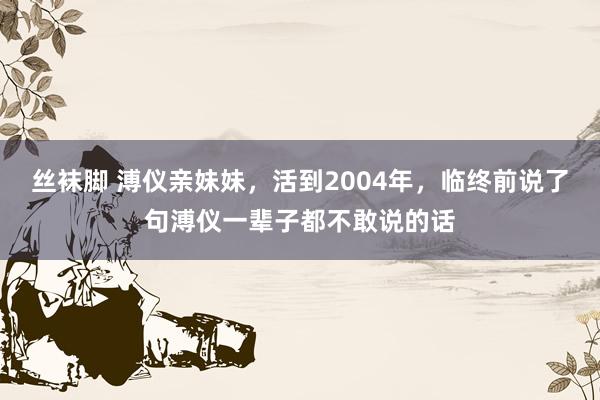 丝袜脚 溥仪亲妹妹，活到2004年，临终前说了句溥仪一辈子都不敢说的话