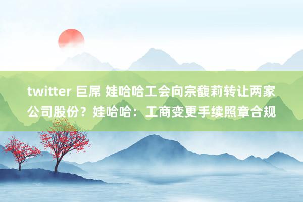 twitter 巨屌 娃哈哈工会向宗馥莉转让两家公司股份？娃哈哈：工商变更手续照章合规