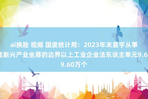 ai换脸 视频 国度统计局：2023年末寰宇从事策略性新兴产业坐蓐的边界以上工业企业法东谈主单元9.