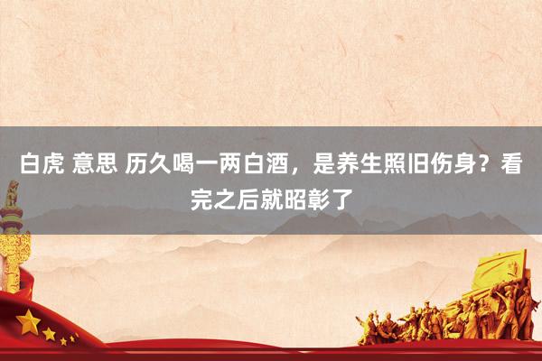 白虎 意思 历久喝一两白酒，是养生照旧伤身？看完之后就昭彰了