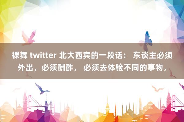 裸舞 twitter 北大西宾的一段话： 东谈主必须外出，必须酬酢， 必须去体验不同的事物，