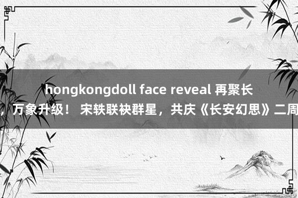 hongkongdoll face reveal 再聚长安，万象升级！ 宋轶联袂群星，共庆《长安幻思