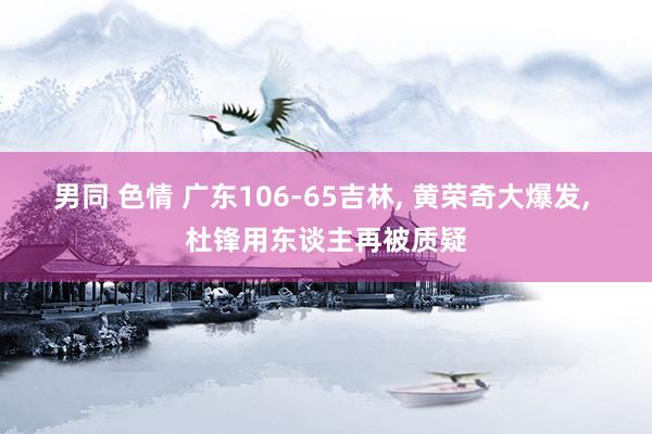 男同 色情 广东106-65吉林, 黄荣奇大爆发, 杜锋用东谈主再被质疑