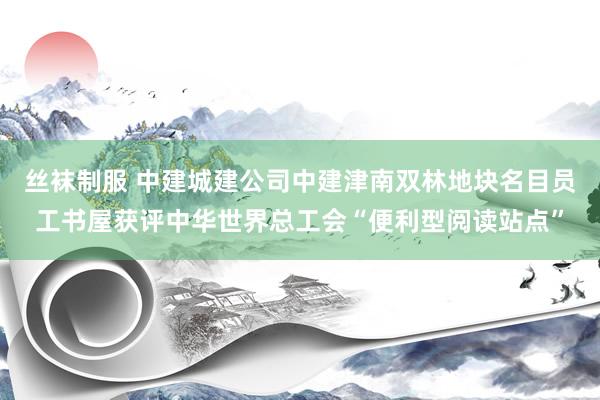 丝袜制服 中建城建公司中建津南双林地块名目员工书屋获评中华世界总工会“便利型阅读站点”