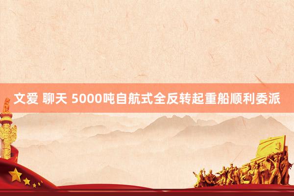 文爱 聊天 5000吨自航式全反转起重船顺利委派