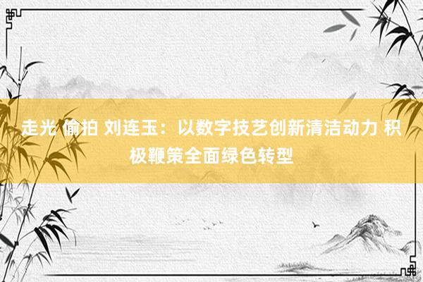 走光 偷拍 刘连玉：以数字技艺创新清洁动力 积极鞭策全面绿色转型