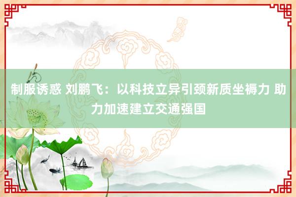 制服诱惑 刘鹏飞：以科技立异引颈新质坐褥力 助力加速建立交通强国