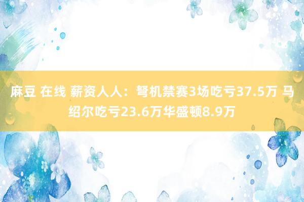 麻豆 在线 薪资人人：弩机禁赛3场吃亏37.5万 马绍尔吃亏23.6万华盛顿8.9万