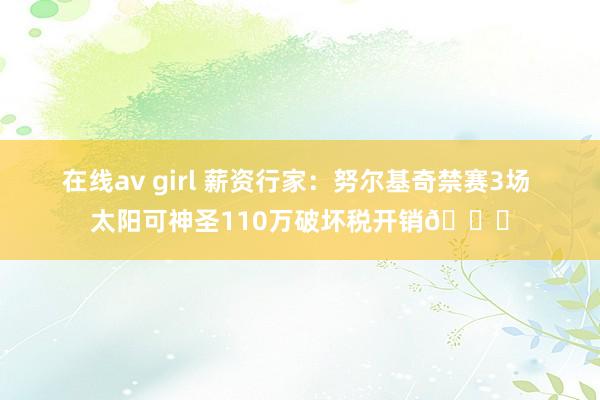 在线av girl 薪资行家：努尔基奇禁赛3场 太阳可神圣110万破坏税开销👀