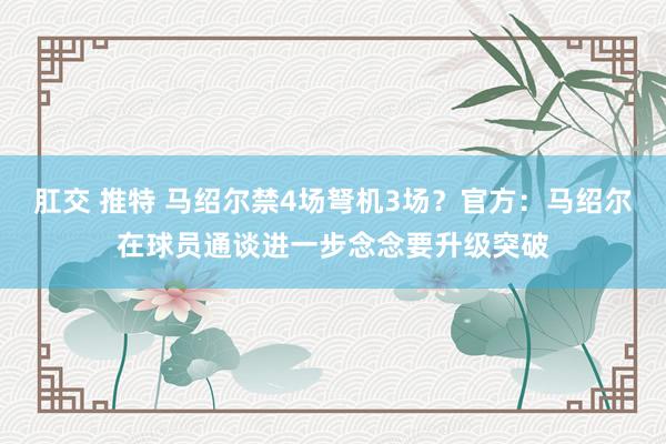 肛交 推特 马绍尔禁4场弩机3场？官方：马绍尔在球员通谈进一步念念要升级突破