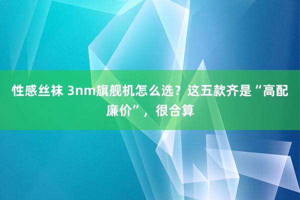 性感丝袜 3nm旗舰机怎么选？这五款齐是“高配廉价”，很合算