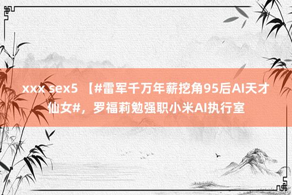 xxx sex5 【#雷军千万年薪挖角95后AI天才仙女#，罗福莉勉强职小米AI执行室