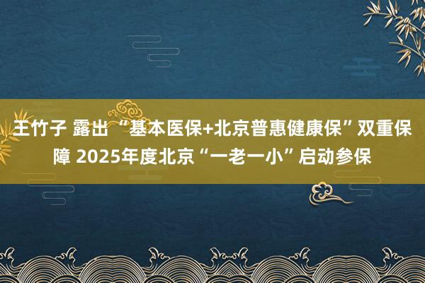 王竹子 露出 “基本医保+北京普惠健康保”双重保障 2025年度北京“一老一小”启动参保