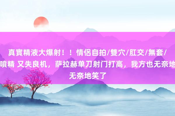 真實精液大爆射！！情侶自拍/雙穴/肛交/無套/大量噴精 又失良机，萨拉赫单刀射门打高，我方也无奈地笑