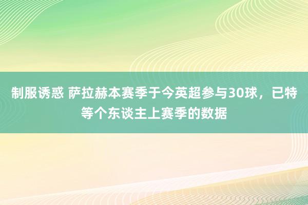 制服诱惑 萨拉赫本赛季于今英超参与30球，已特等个东谈主上赛季的数据