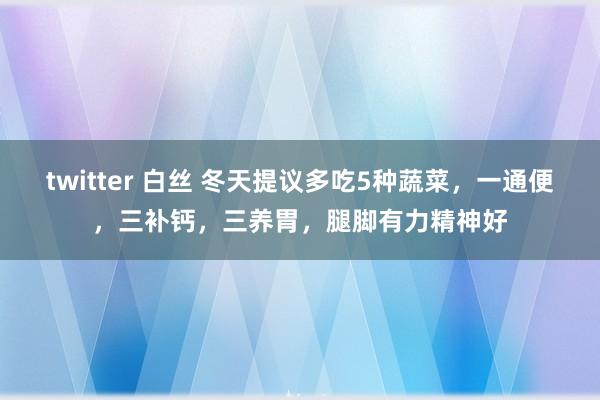 twitter 白丝 冬天提议多吃5种蔬菜，一通便，三补钙，三养胃，腿脚有力精神好