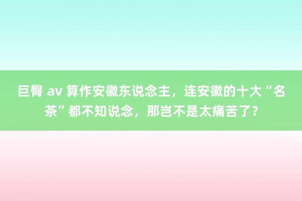 巨臀 av 算作安徽东说念主，连安徽的十大“名茶”都不知说念，那岂不是太痛苦了？