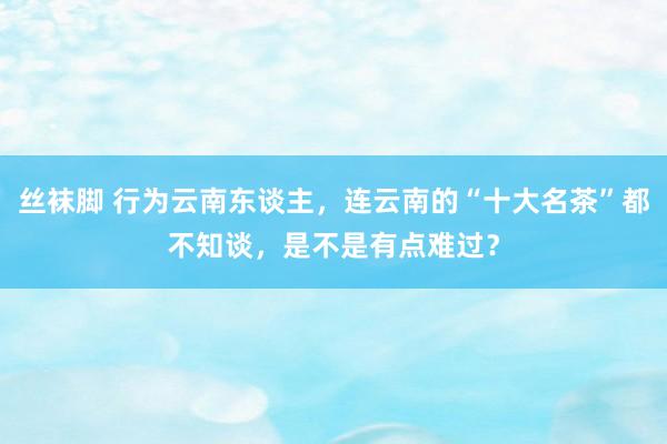 丝袜脚 行为云南东谈主，连云南的“十大名茶”都不知谈，是不是有点难过？