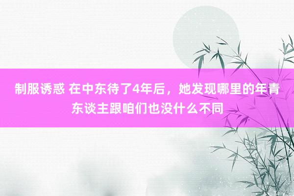 制服诱惑 在中东待了4年后，她发现哪里的年青东谈主跟咱们也没什么不同