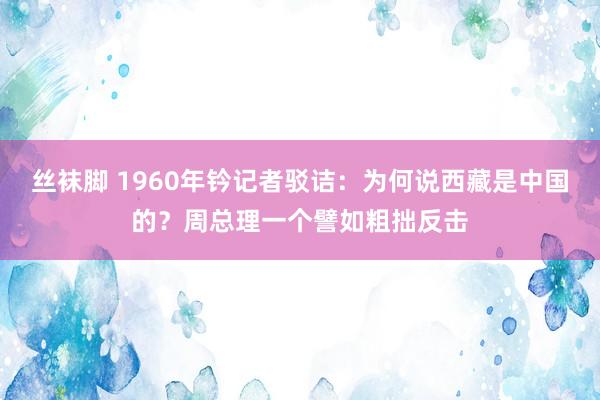 丝袜脚 1960年钤记者驳诘：为何说西藏是中国的？周总理一个譬如粗拙反击