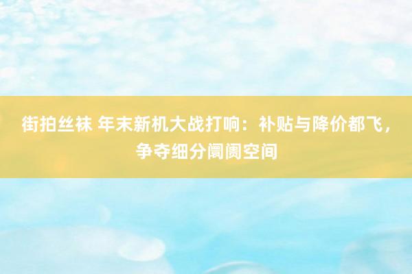 街拍丝袜 年末新机大战打响：补贴与降价都飞，争夺细分阛阓空间