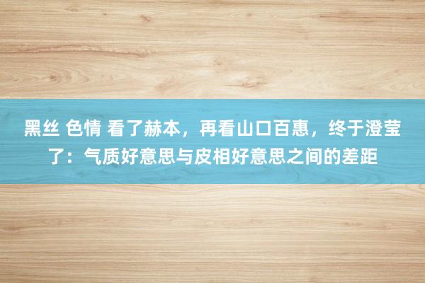 黑丝 色情 看了赫本，再看山口百惠，终于澄莹了：气质好意思与皮相好意思之间的差距