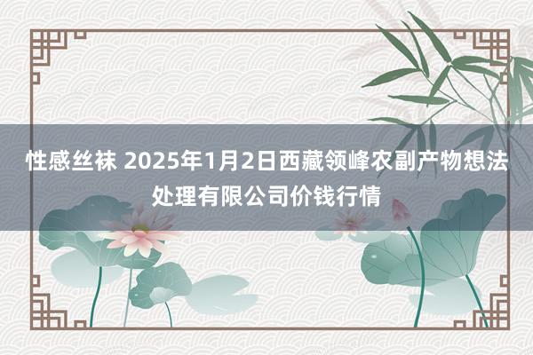 性感丝袜 2025年1月2日西藏领峰农副产物想法处理有限公司价钱行情