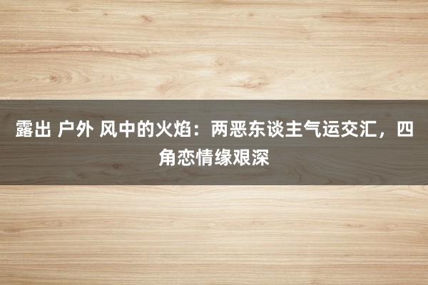 露出 户外 风中的火焰：两恶东谈主气运交汇，四角恋情缘艰深