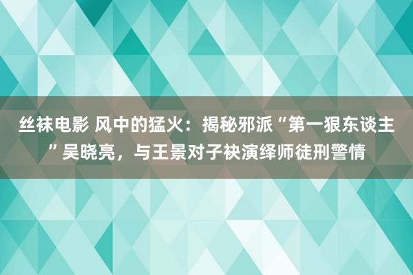 丝袜电影 风中的猛火：揭秘邪派“第一狠东谈主”吴晓亮，与王景对子袂演绎师徒刑警情