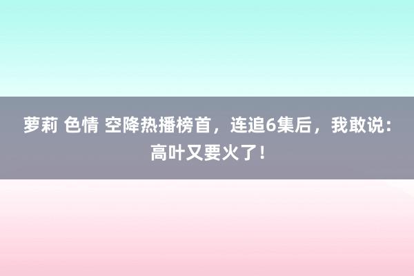 萝莉 色情 空降热播榜首，连追6集后，我敢说：高叶又要火了！