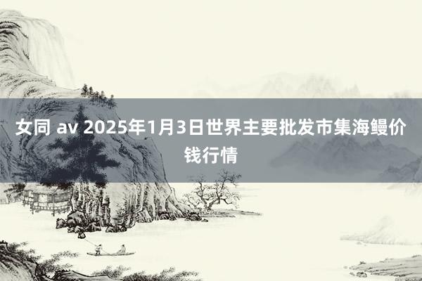 女同 av 2025年1月3日世界主要批发市集海鳗价钱行情