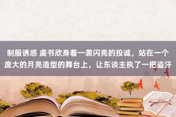 制服诱惑 虞书欣身着一袭闪亮的投诚，站在一个庞大的月亮造型的舞台上，让东谈主执了一把盗汗