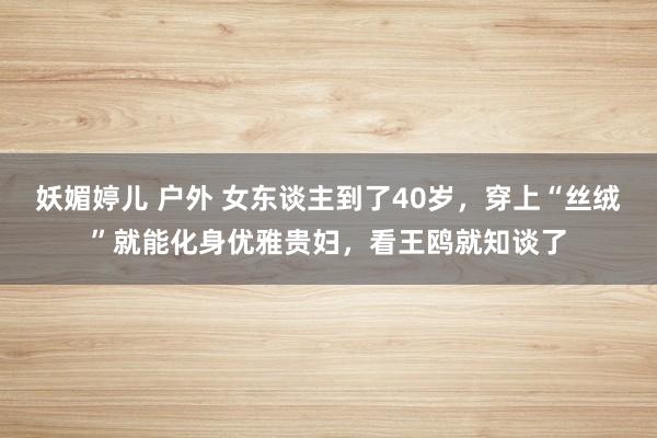 妖媚婷儿 户外 女东谈主到了40岁，穿上“丝绒”就能化身优雅贵妇，看王鸥就知谈了