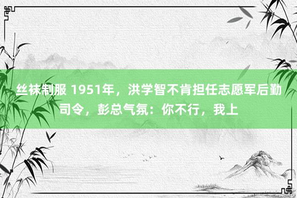 丝袜制服 1951年，洪学智不肯担任志愿军后勤司令，彭总气氛：你不行，我上