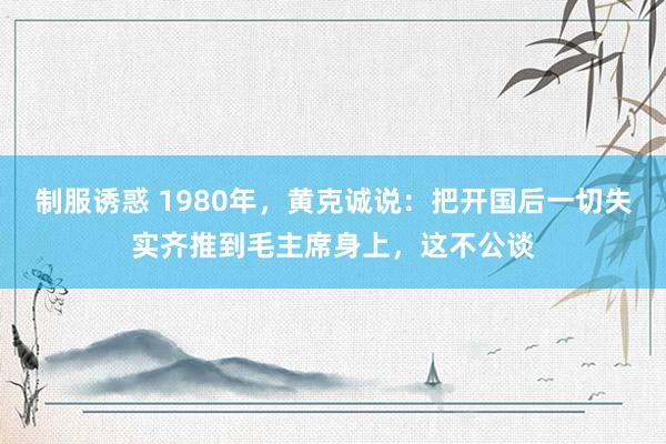 制服诱惑 1980年，黄克诚说：把开国后一切失实齐推到毛主席身上，这不公谈