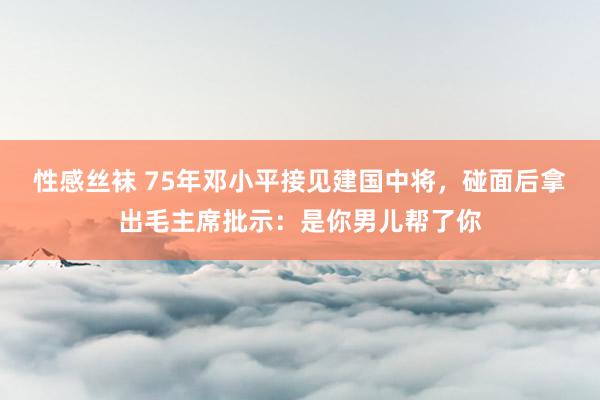 性感丝袜 75年邓小平接见建国中将，碰面后拿出毛主席批示：是你男儿帮了你