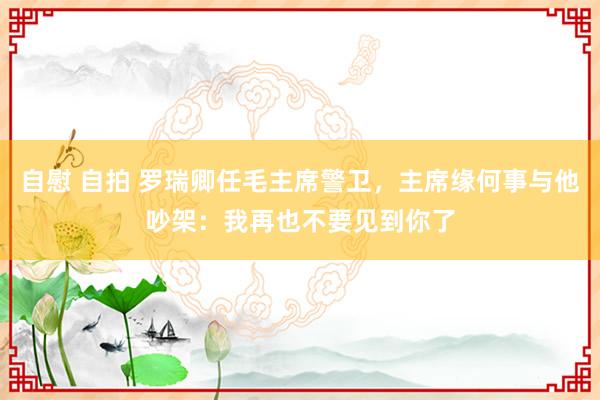 自慰 自拍 罗瑞卿任毛主席警卫，主席缘何事与他吵架：我再也不要见到你了