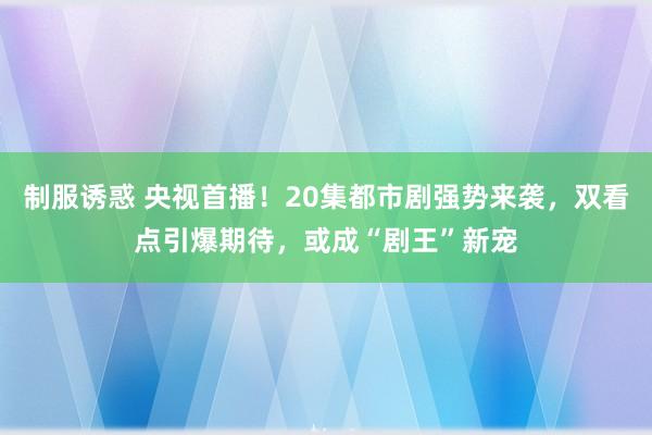 制服诱惑 央视首播！20集都市剧强势来袭，双看点引爆期待，或成“剧王”新宠