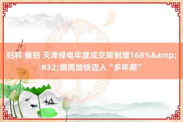 妇科 偷拍 天津绿电年度成交限制增168%&#32;阛阓加快迈入“多年期”