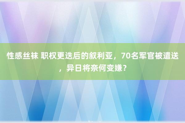 性感丝袜 职权更迭后的叙利亚，70名军官被遣送，异日将奈何变嫌？