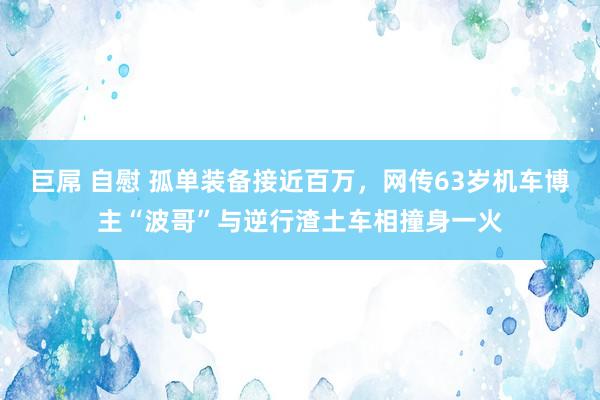 巨屌 自慰 孤单装备接近百万，网传63岁机车博主“波哥”与逆行渣土车相撞身一火