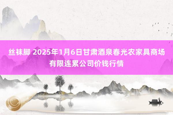 丝袜脚 2025年1月6日甘肃酒泉春光农家具商场有限连累公司价钱行情