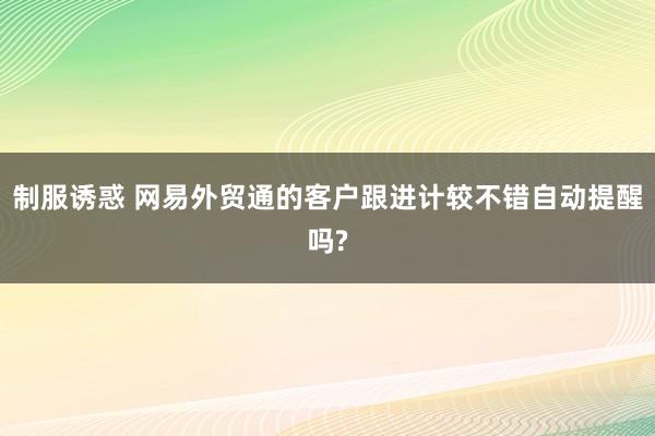 制服诱惑 网易外贸通的客户跟进计较不错自动提醒吗?